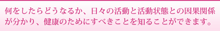 何をしたらどうなるか、日々の活動と活動状態との因果関係が分かり、健康ためにすべきことを知ることができます。